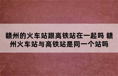 赣州的火车站跟高铁站在一起吗 赣州火车站与高铁站是同一个站吗